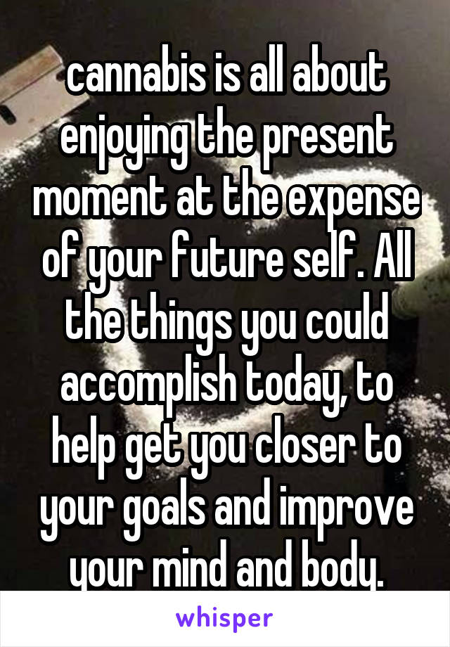 cannabis is all about enjoying the present moment at the expense of your future self. All the things you could accomplish today, to help get you closer to your goals and improve your mind and body.