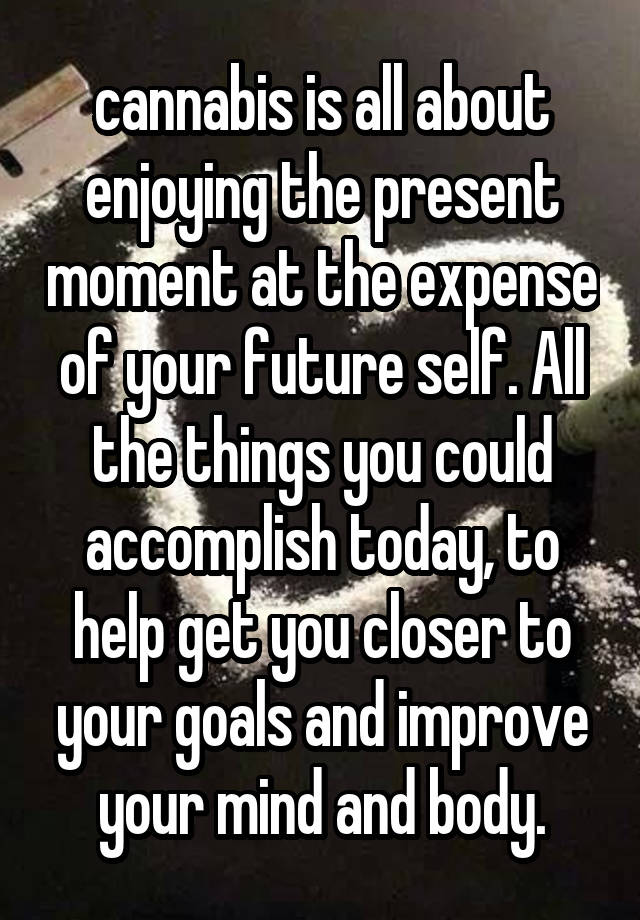 cannabis is all about enjoying the present moment at the expense of your future self. All the things you could accomplish today, to help get you closer to your goals and improve your mind and body.