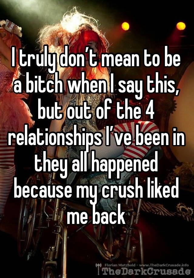 I truly don’t mean to be a bitch when I say this, but out of the 4 relationships I’ve been in they all happened because my crush liked me back