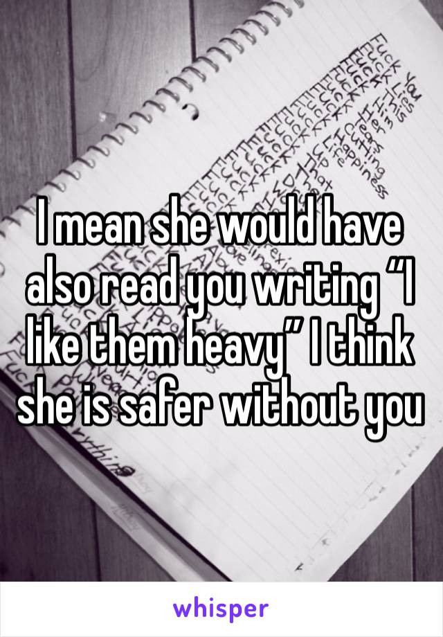 I mean she would have also read you writing “I like them heavy” I think she is safer without you
