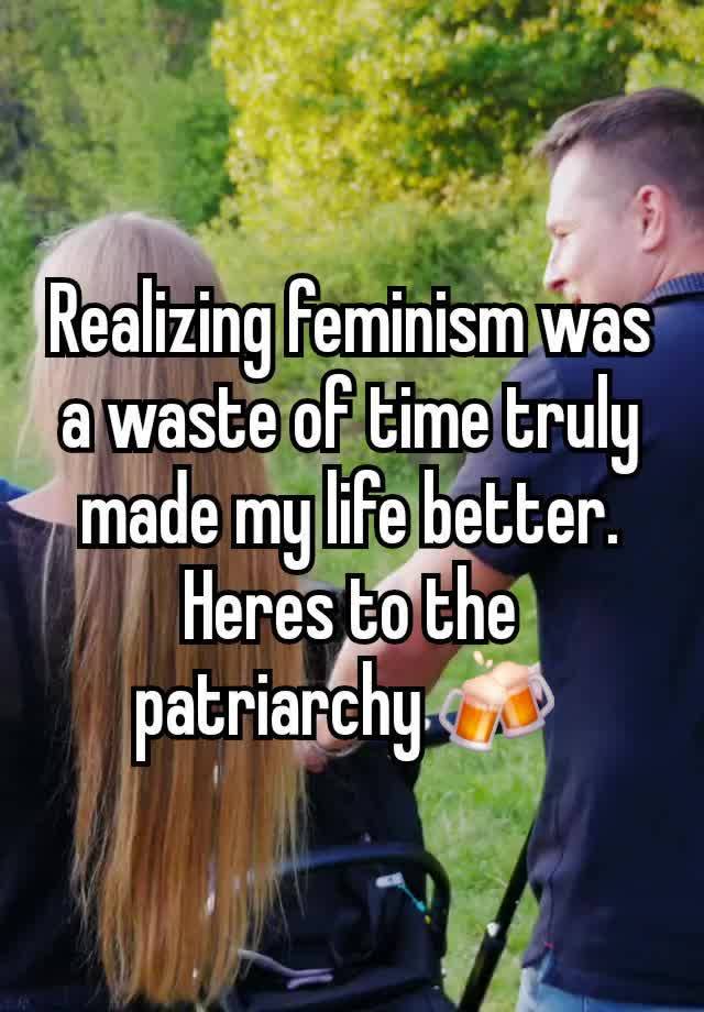 Realizing feminism was a waste of time truly made my life better.
Heres to the patriarchy 🍻 