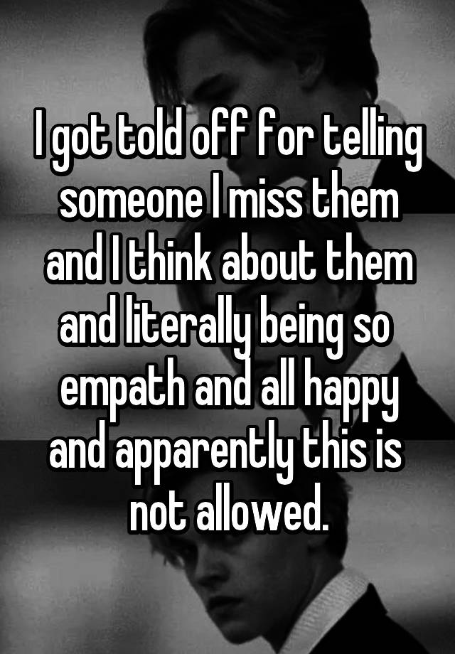  I got told off for telling someone I miss them and I think about them and literally being so  empath and all happy and apparently this is  not allowed.