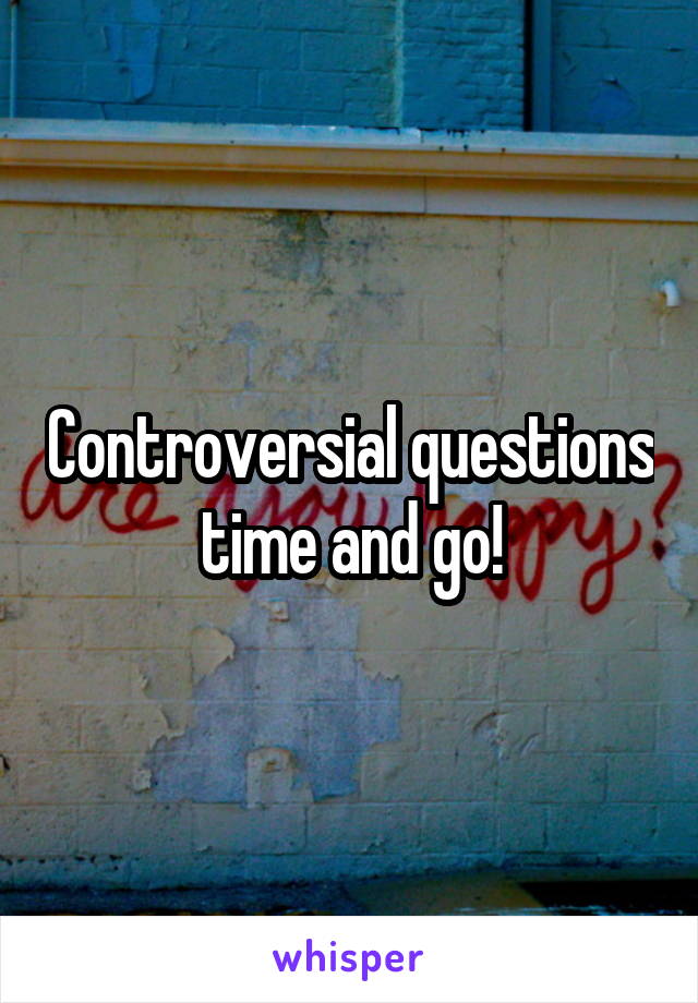 Controversial questions time and go!