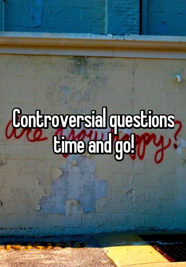 Controversial questions time and go!