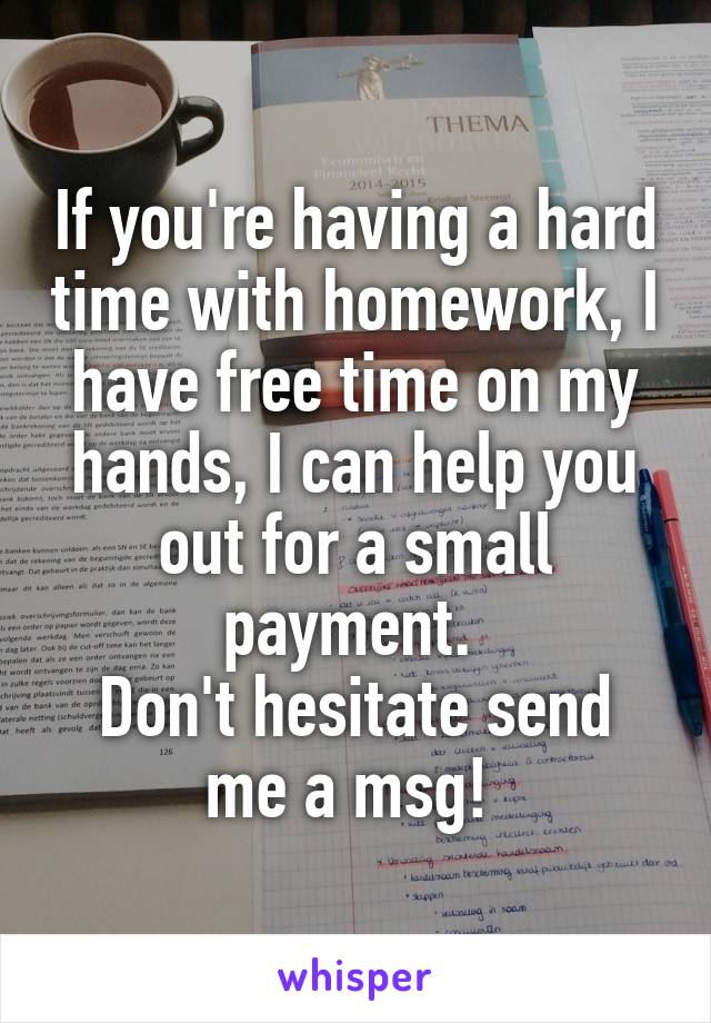 If you're having a hard time with homework, I have free time on my hands, I can help you out for a small payment. 
Don't hesitate send me a msg! 