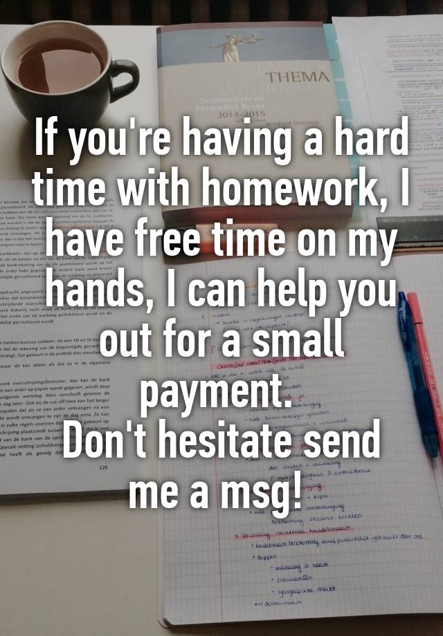 If you're having a hard time with homework, I have free time on my hands, I can help you out for a small payment. 
Don't hesitate send me a msg! 