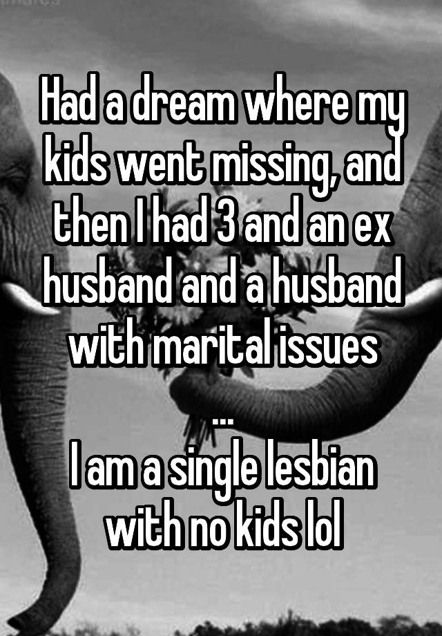 Had a dream where my kids went missing, and then I had 3 and an ex husband and a husband with marital issues
...
I am a single lesbian with no kids lol