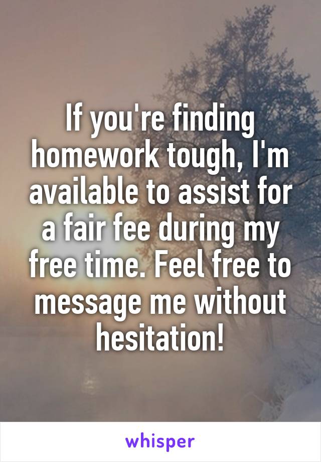 If you're finding homework tough, I'm available to assist for a fair fee during my free time. Feel free to message me without hesitation!