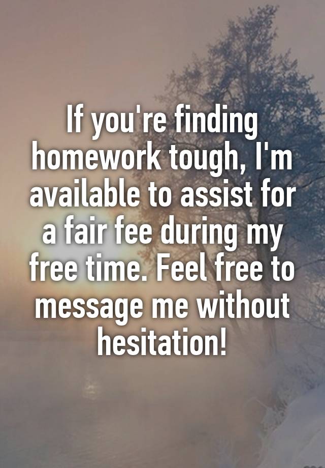 If you're finding homework tough, I'm available to assist for a fair fee during my free time. Feel free to message me without hesitation!