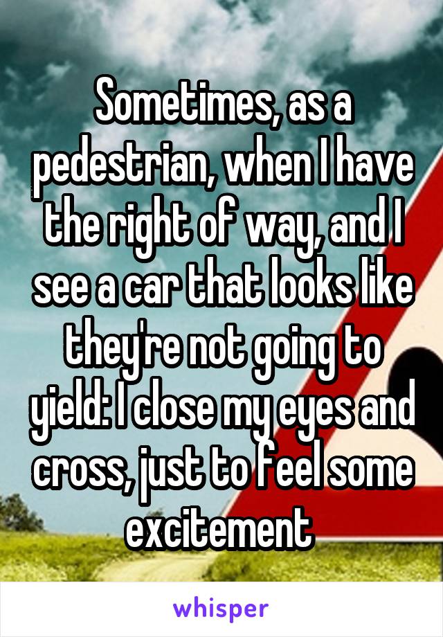 Sometimes, as a pedestrian, when I have the right of way, and I see a car that looks like they're not going to yield: I close my eyes and cross, just to feel some excitement 