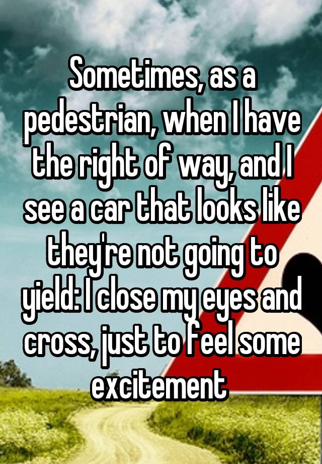 Sometimes, as a pedestrian, when I have the right of way, and I see a car that looks like they're not going to yield: I close my eyes and cross, just to feel some excitement 