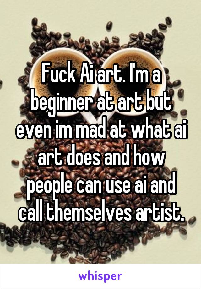 Fuck Ai art. I'm a beginner at art but even im mad at what ai art does and how people can use ai and call themselves artist.