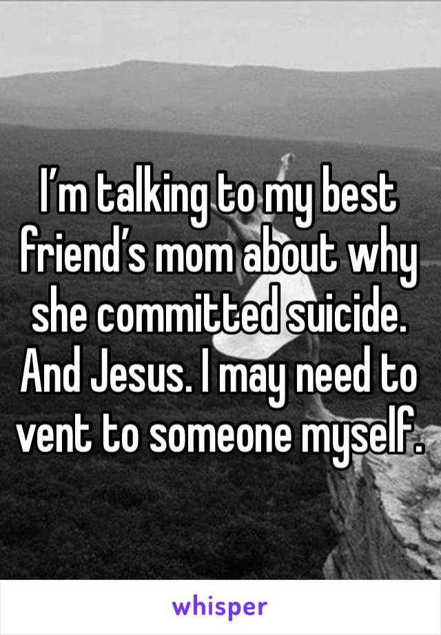 I’m talking to my best friend’s mom about why she committed suicide. And Jesus. I may need to vent to someone myself. 