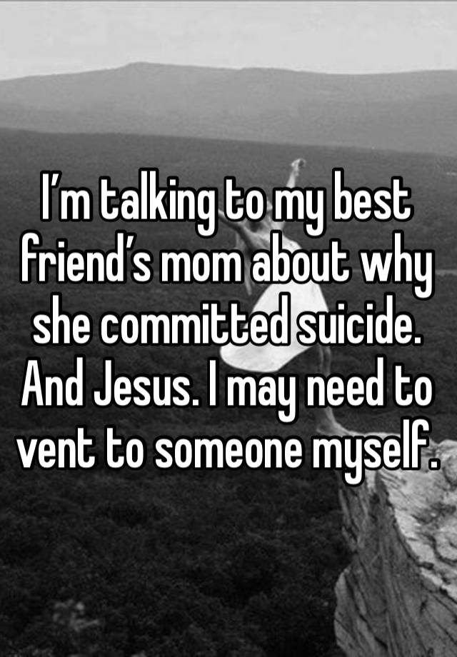 I’m talking to my best friend’s mom about why she committed suicide. And Jesus. I may need to vent to someone myself. 