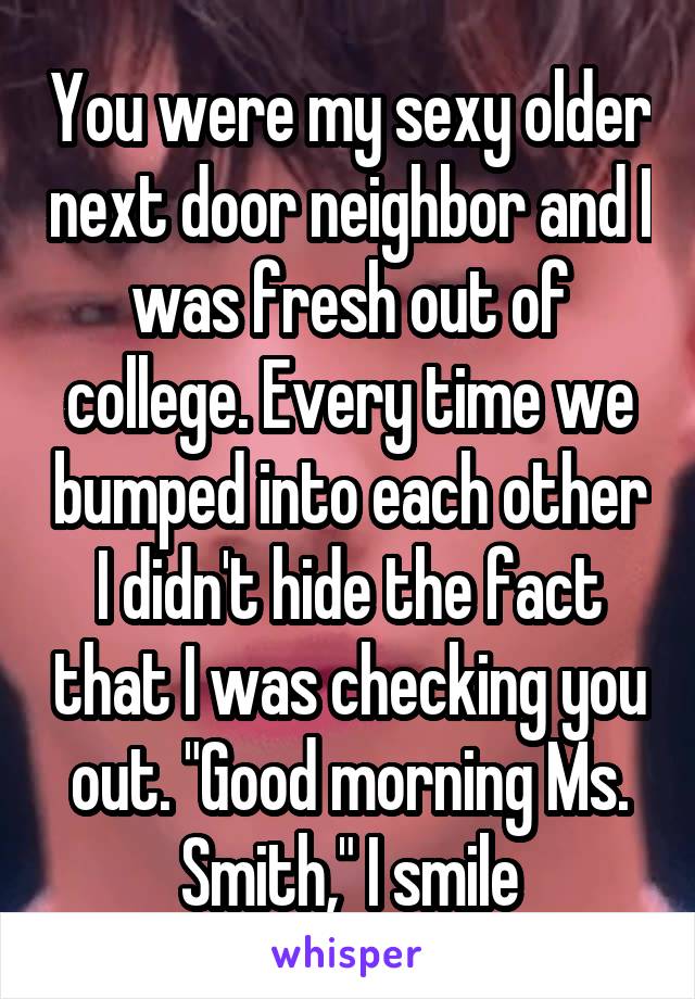 You were my sexy older next door neighbor and I was fresh out of college. Every time we bumped into each other I didn't hide the fact that I was checking you out. "Good morning Ms. Smith," I smile