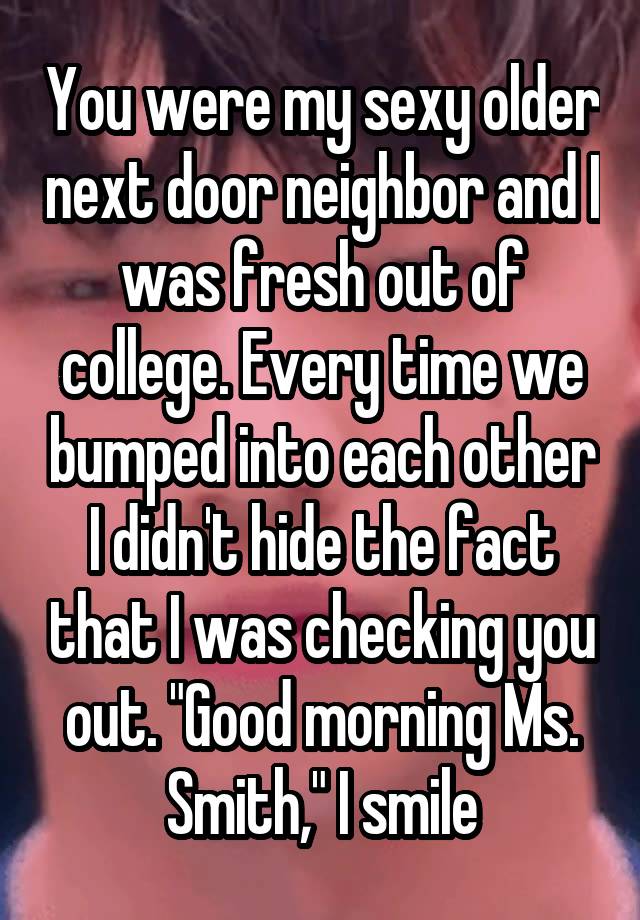 You were my sexy older next door neighbor and I was fresh out of college. Every time we bumped into each other I didn't hide the fact that I was checking you out. "Good morning Ms. Smith," I smile