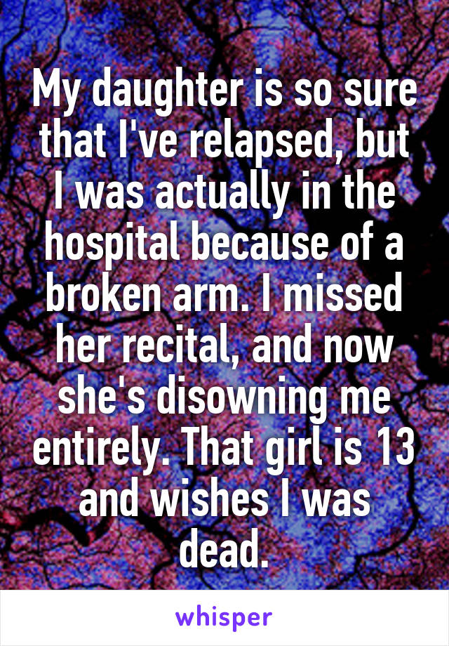 My daughter is so sure that I've relapsed, but I was actually in the hospital because of a broken arm. I missed her recital, and now she's disowning me entirely. That girl is 13 and wishes I was dead.