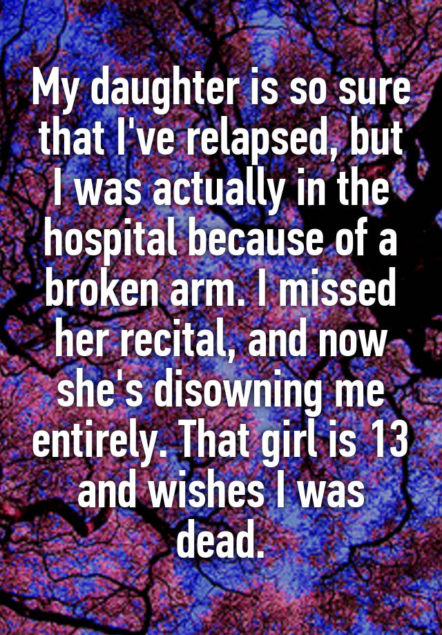 My daughter is so sure that I've relapsed, but I was actually in the hospital because of a broken arm. I missed her recital, and now she's disowning me entirely. That girl is 13 and wishes I was dead.