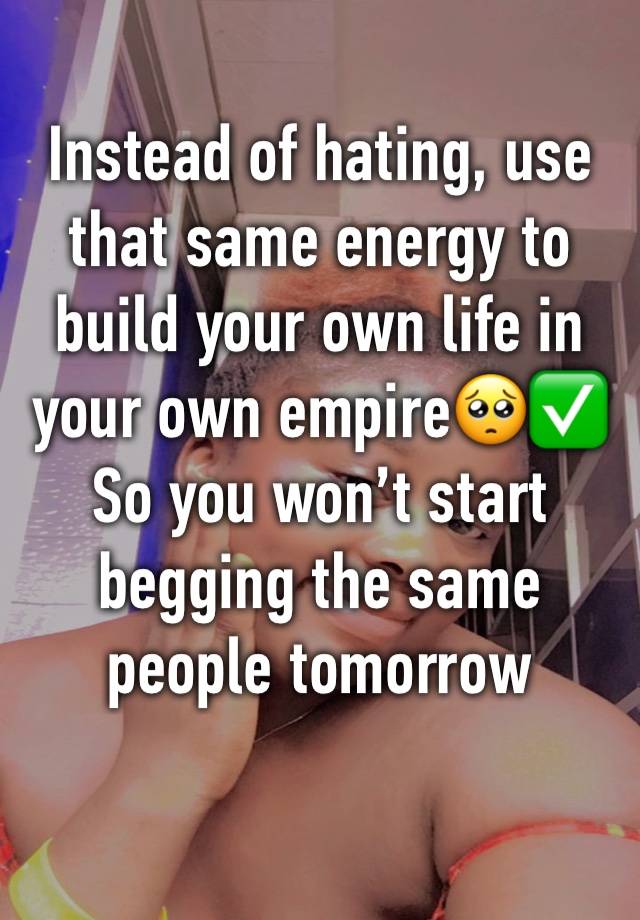 Instead of hating, use that same energy to build your own life in your own empire🥺✅
So you won’t start begging the same people tomorrow 