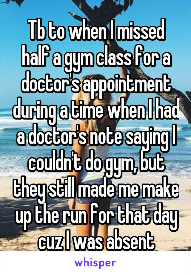 Tb to when I missed half a gym class for a doctor's appointment during a time when I had a doctor's note saying I couldn't do gym, but they still made me make up the run for that day cuz I was absent