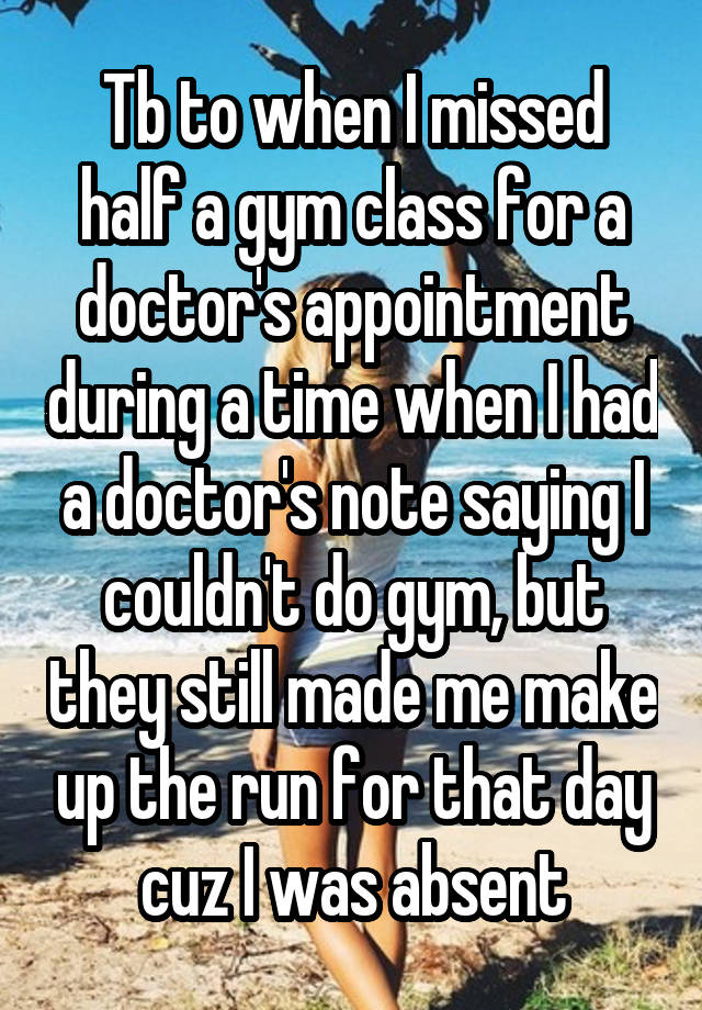 Tb to when I missed half a gym class for a doctor's appointment during a time when I had a doctor's note saying I couldn't do gym, but they still made me make up the run for that day cuz I was absent