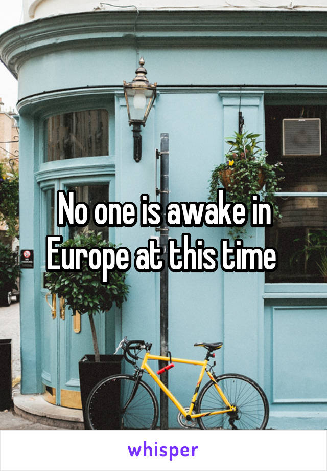 No one is awake in Europe at this time 