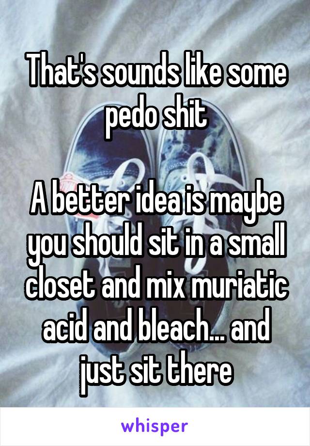 That's sounds like some pedo shit

A better idea is maybe you should sit in a small closet and mix muriatic acid and bleach... and just sit there