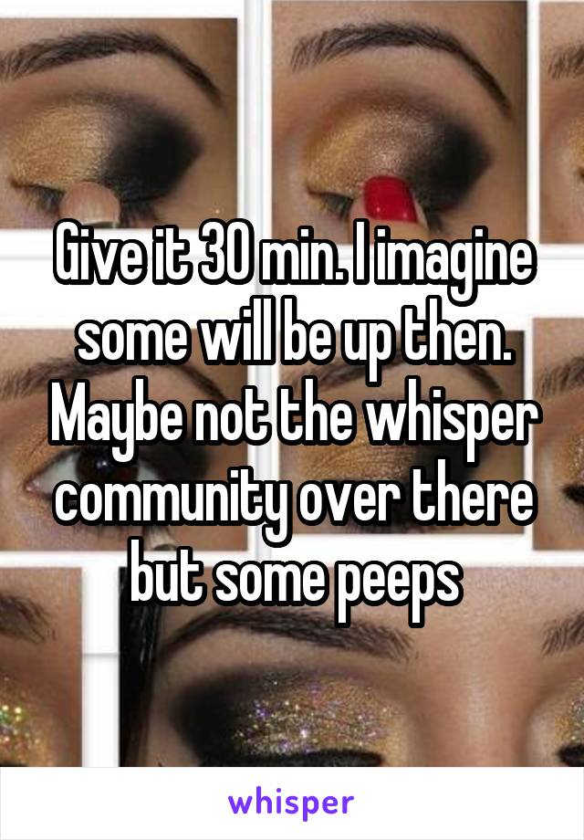 Give it 30 min. I imagine some will be up then. Maybe not the whisper community over there but some peeps