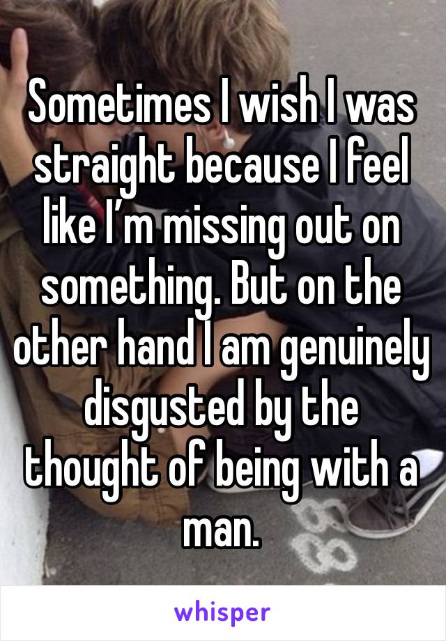 Sometimes I wish I was straight because I feel like I’m missing out on something. But on the other hand I am genuinely disgusted by the thought of being with a man.