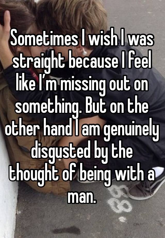 Sometimes I wish I was straight because I feel like I’m missing out on something. But on the other hand I am genuinely disgusted by the thought of being with a man.