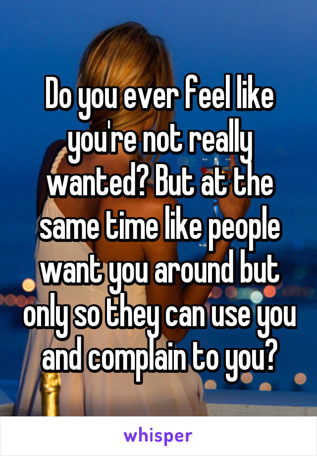 Do you ever feel like you're not really wanted? But at the same time like people want you around but only so they can use you and complain to you?