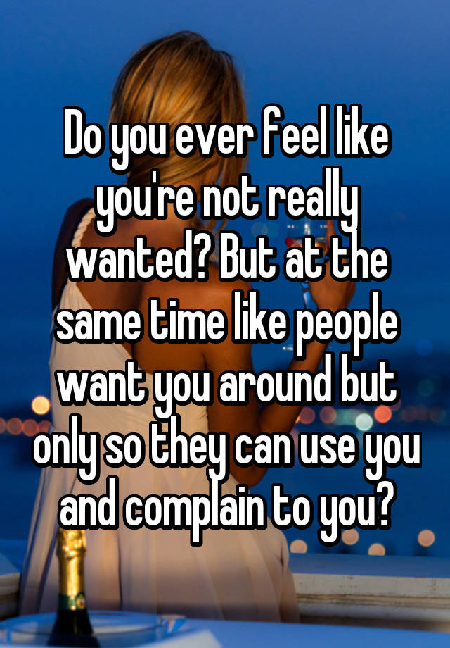 Do you ever feel like you're not really wanted? But at the same time like people want you around but only so they can use you and complain to you?