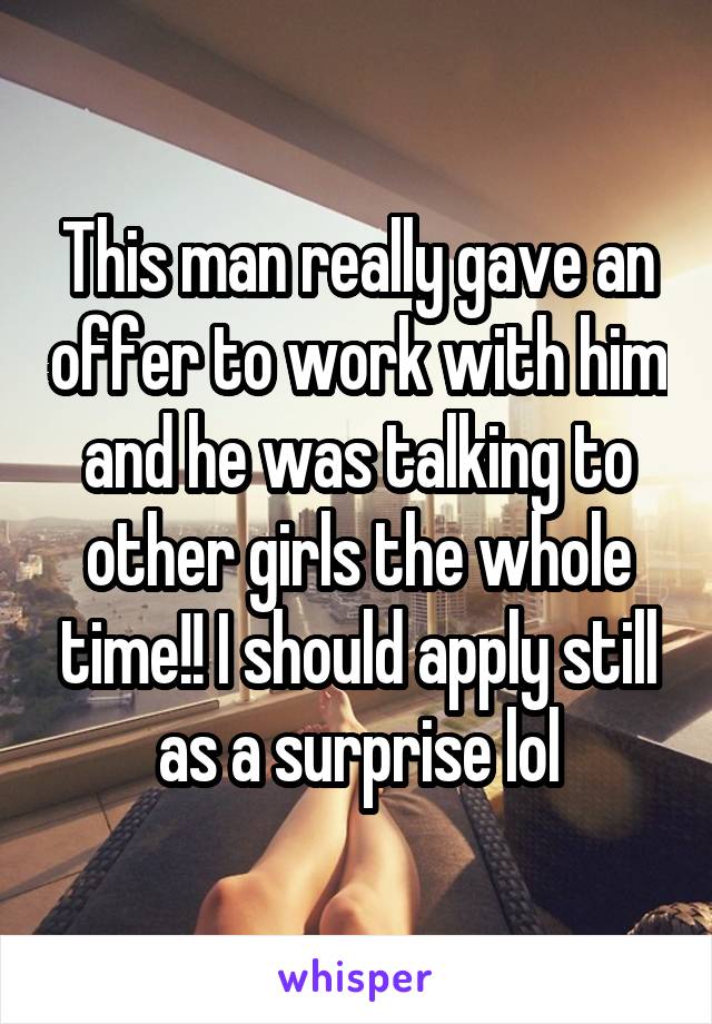 This man really gave an offer to work with him and he was talking to other girls the whole time!! I should apply still as a surprise lol