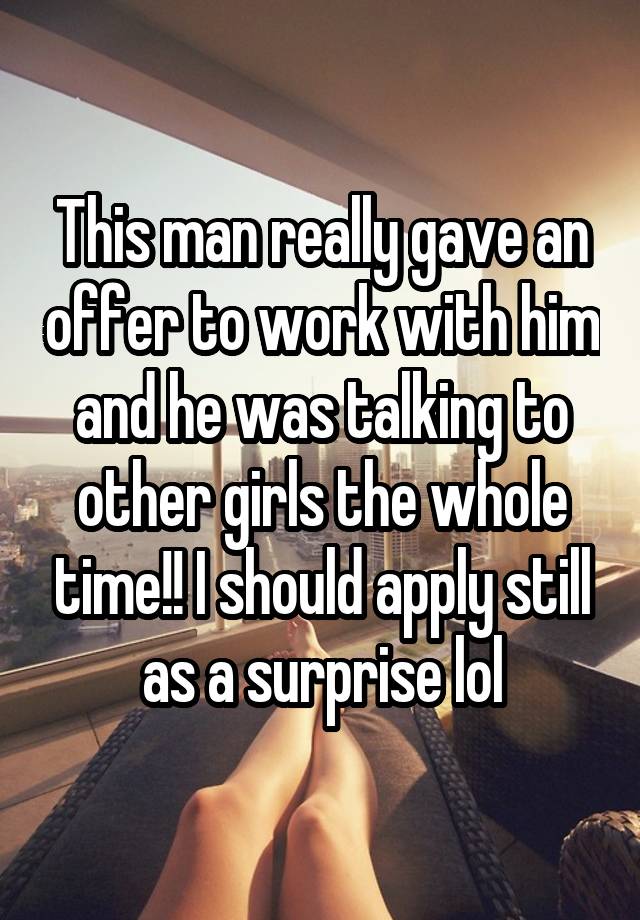 This man really gave an offer to work with him and he was talking to other girls the whole time!! I should apply still as a surprise lol