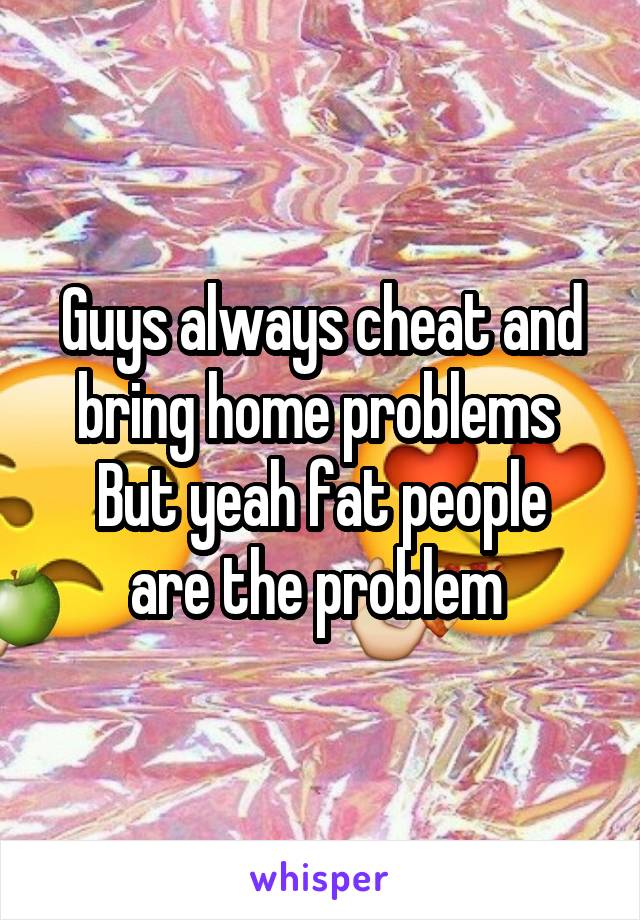 Guys always cheat and bring home problems 
But yeah fat people are the problem 