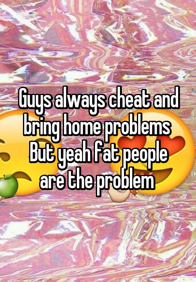 Guys always cheat and bring home problems 
But yeah fat people are the problem 