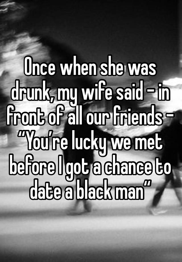Once when she was drunk, my wife said – in front of all our friends – “You’re lucky we met before I got a chance to date a black man“