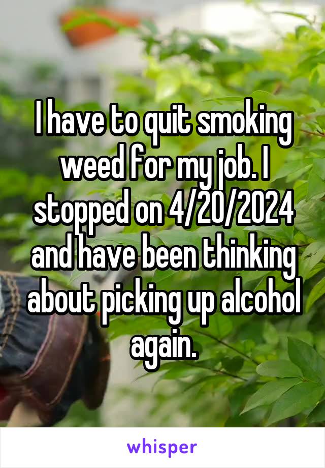 I have to quit smoking weed for my job. I stopped on 4/20/2024 and have been thinking about picking up alcohol again.