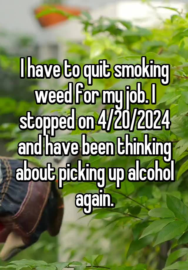 I have to quit smoking weed for my job. I stopped on 4/20/2024 and have been thinking about picking up alcohol again.