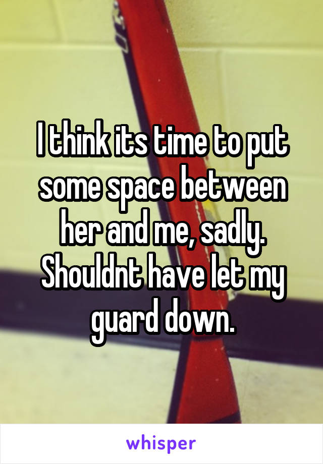 I think its time to put some space between her and me, sadly. Shouldnt have let my guard down.