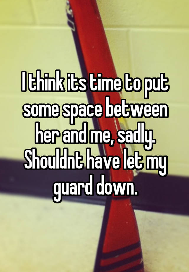 I think its time to put some space between her and me, sadly. Shouldnt have let my guard down.