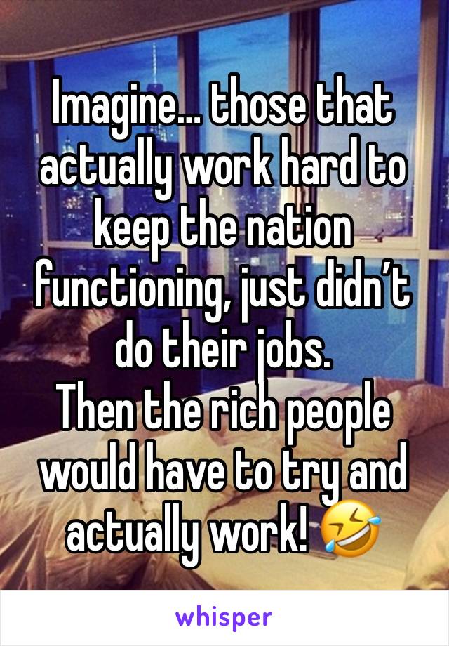 Imagine… those that actually work hard to keep the nation functioning, just didn’t do their jobs.
Then the rich people would have to try and actually work! 🤣