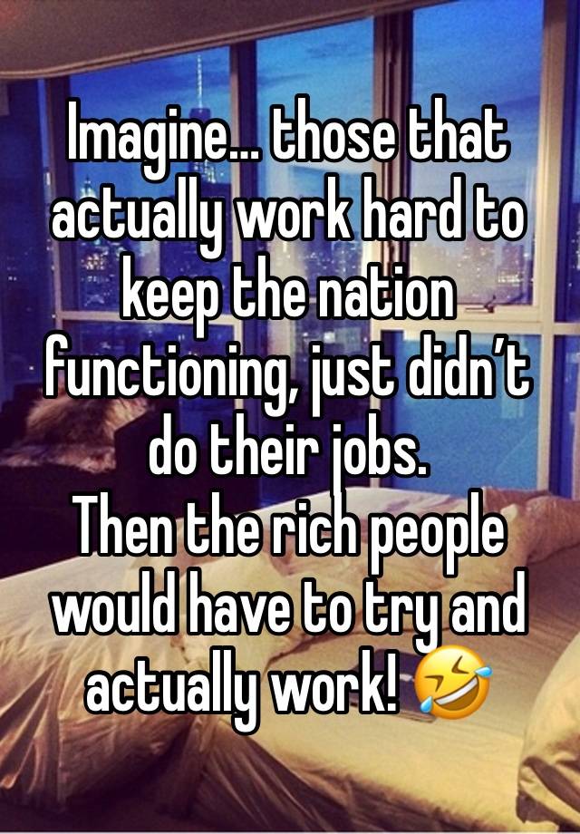 Imagine… those that actually work hard to keep the nation functioning, just didn’t do their jobs.
Then the rich people would have to try and actually work! 🤣