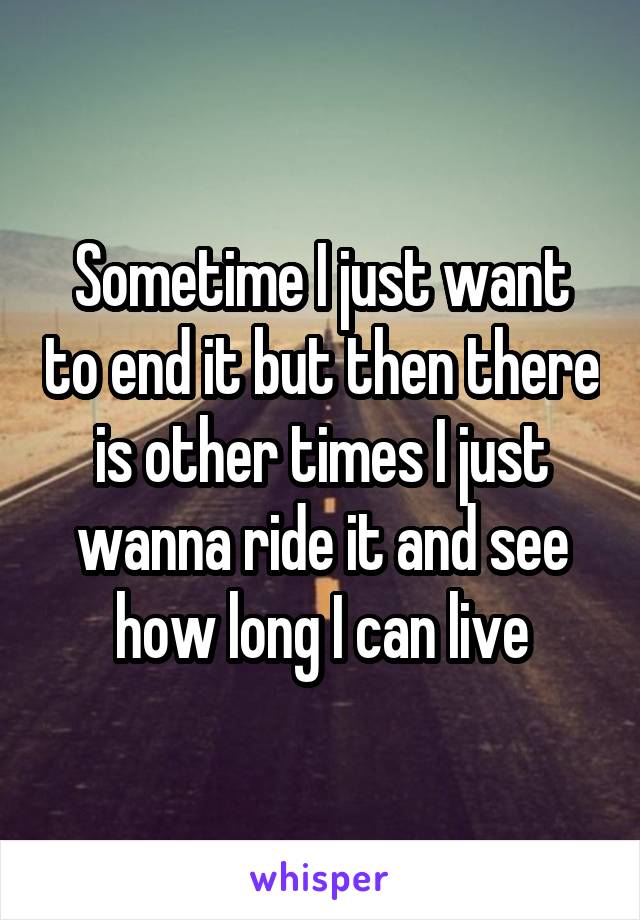 Sometime I just want to end it but then there is other times I just wanna ride it and see how long I can live