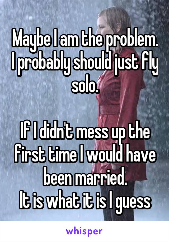 Maybe I am the problem. I probably should just fly solo.

If I didn't mess up the first time I would have been married.
It is what it is I guess