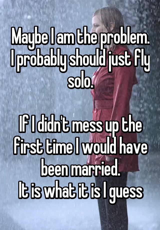 Maybe I am the problem. I probably should just fly solo.

If I didn't mess up the first time I would have been married.
It is what it is I guess