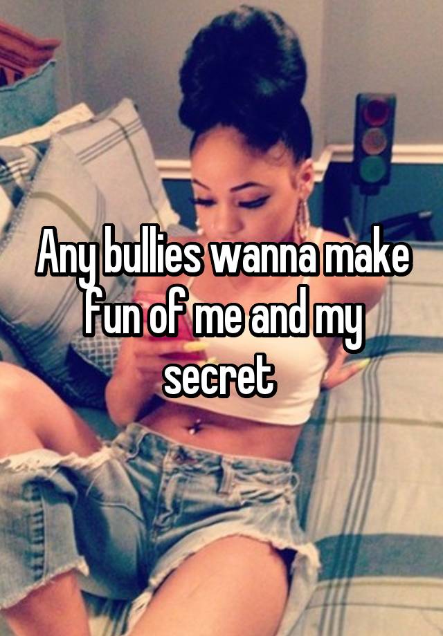 Any bullies wanna make fun of me and my secret 