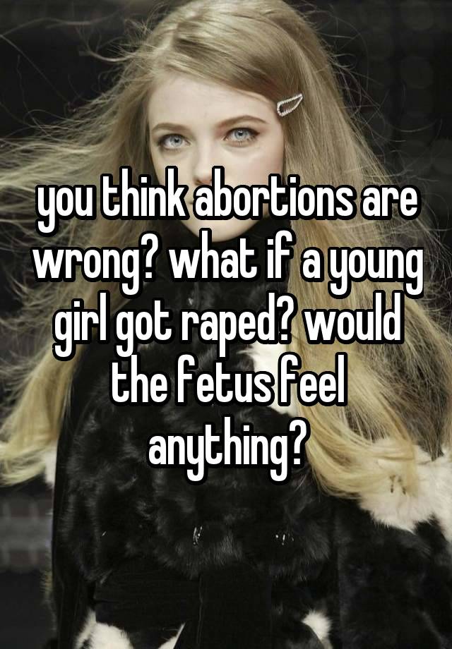 you think abortions are wrong? what if a young girl got raped? would the fetus feel anything?