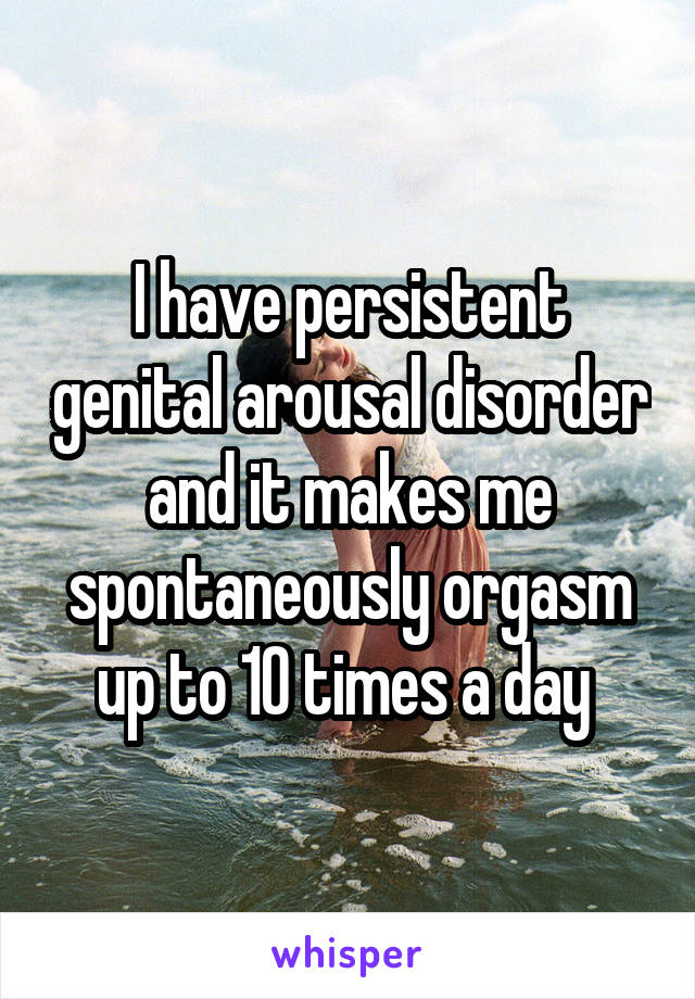 I have persistent genital arousal disorder and it makes me spontaneously orgasm up to 10 times a day 