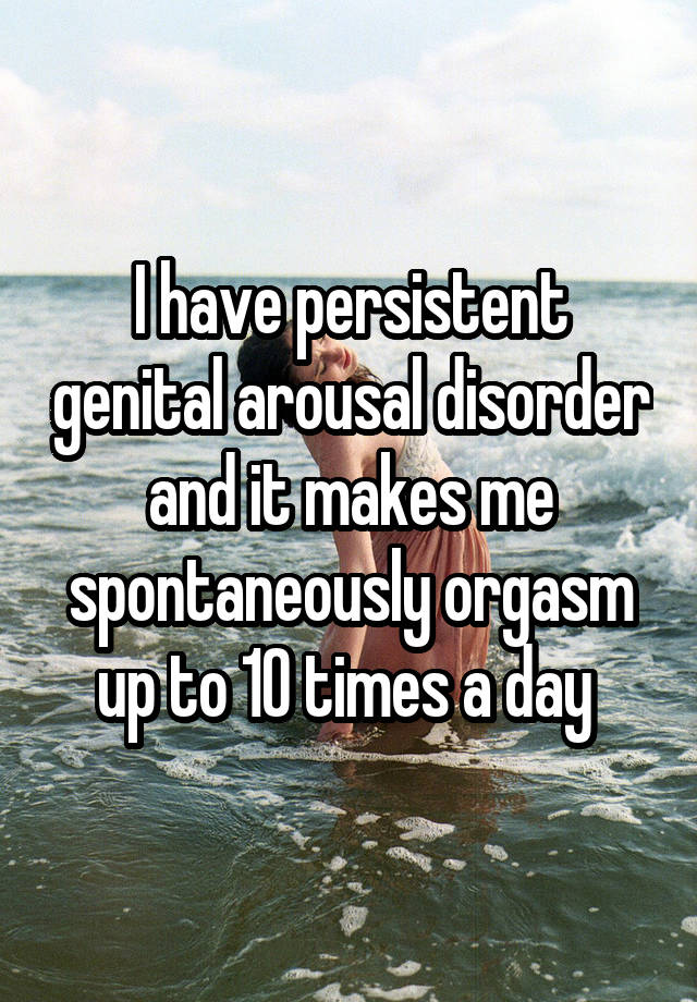 I have persistent genital arousal disorder and it makes me spontaneously orgasm up to 10 times a day 